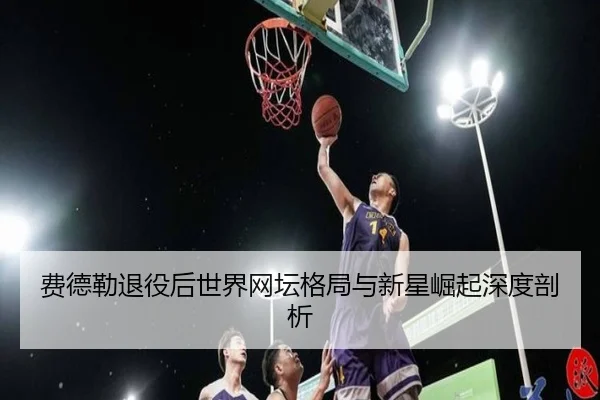 费德勒退役后世界网坛格局与新星崛起深度剖析