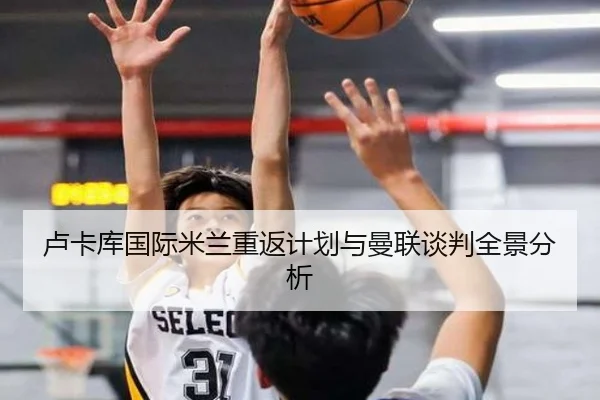 卢卡库国际米兰重返计划与曼联谈判全景分析